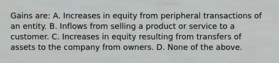 Gains are: A. Increases in equity from peripheral transactions of an entity. B. Inflows from selling a product or service to a customer. C. Increases in equity resulting from transfers of assets to the company from owners. D. None of the above.