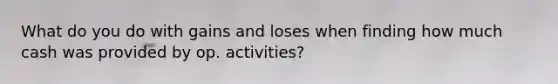 What do you do with gains and loses when finding how much cash was provided by op. activities?