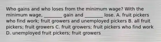 Who gains and who loses from the minimum wage? With the minimum wage, ________ gain and ________ lose. A. fruit pickers who find work; fruit growers and unemployed pickers B. all fruit pickers; fruit growers C. fruit growers; fruit pickers who find work D. unemployed fruit pickers; fruit growers