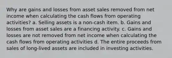 Why are gains and losses from asset sales removed from net income when calculating the cash flows from operating activities? a. Selling assets is a non-cash item. b. Gains and losses from asset sales are a financing activity. c. Gains and losses are not removed from net income when calculating the cash flows from operating activities d. The entire proceeds from sales of long-lived assets are included in investing activities.