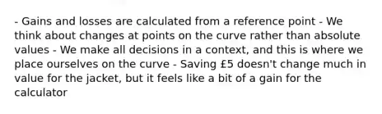 - Gains and losses are calculated from a reference point - We think about changes at points on the curve rather than absolute values - We make all decisions in a context, and this is where we place ourselves on the curve - Saving £5 doesn't change much in value for the jacket, but it feels like a bit of a gain for the calculator