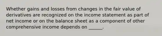 Whether gains and losses from changes in the fair value of derivatives are recognized on the <a href='https://www.questionai.com/knowledge/kCPMsnOwdm-income-statement' class='anchor-knowledge'>income statement</a> as part of net income or on the balance sheet as a component of other comprehensive income depends on ______.