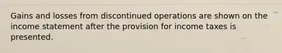 Gains and losses from discontinued operations are shown on the income statement after the provision for income taxes is presented.