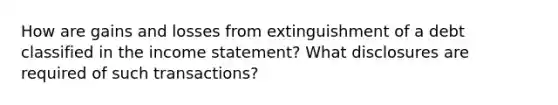 How are gains and losses from extinguishment of a debt classified in the income statement? What disclosures are required of such transactions?