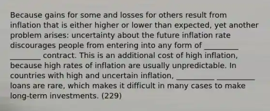 Because gains for some and losses for others result from inflation that is either higher or lower than expected, yet another problem arises: uncertainty about the future inflation rate discourages people from entering into any form of _________ ________ contract. This is an additional cost of high inflation, because high rates of inflation are usually unpredictable. In countries with high and uncertain inflation, __________ __________ loans are rare, which makes it difficult in many cases to make long-term investments. (229)