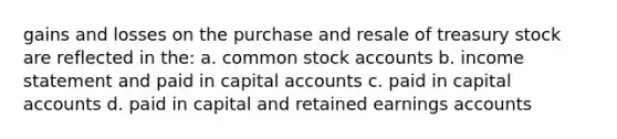 gains and losses on the purchase and resale of treasury stock are reflected in the: a. common stock accounts b. income statement and paid in capital accounts c. paid in capital accounts d. paid in capital and retained earnings accounts