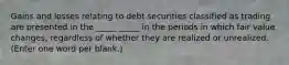 Gains and losses relating to debt securities classified as trading are presented in the _____ _____ in the periods in which fair value changes, regardless of whether they are realized or unrealized. (Enter one word per blank.)