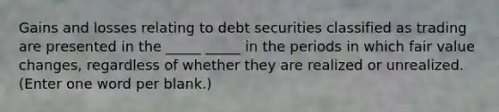 Gains and losses relating to debt securities classified as trading are presented in the _____ _____ in the periods in which fair value changes, regardless of whether they are realized or unrealized. (Enter one word per blank.)