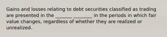 Gains and losses relating to debt securities classified as trading are presented in the _______ ________ in the periods in which fair value changes, regardless of whether they are realized or unrealized.