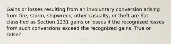 Gains or losses resulting from an involuntary conversion arising from fire, storm, shipwreck, other casualty, or theft are not classified as Section 1231 gains or losses if the recognized losses from such conversions exceed the recognized gains. True or False?