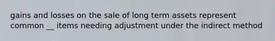 gains and losses on the sale of long term assets represent common __ items needing adjustment under the indirect method