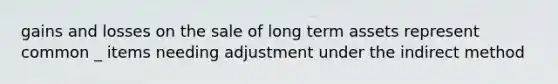 gains and losses on the sale of long term assets represent common _ items needing adjustment under the indirect method