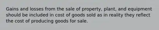 Gains and losses from the sale of property, plant, and equipment should be included in cost of goods sold as in reality they reflect the cost of producing goods for sale.