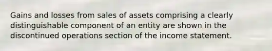 Gains and losses from sales of assets comprising a clearly distinguishable component of an entity are shown in the discontinued operations section of the income statement.