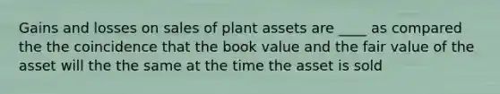 Gains and losses on sales of plant assets are ____ as compared the the coincidence that the book value and the fair value of the asset will the the same at the time the asset is sold