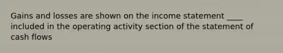 Gains and losses are shown on the income statement ____ included in the operating activity section of the statement of cash flows