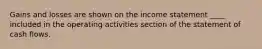 Gains and losses are shown on the income statement ____ included in the operating activities section of the statement of cash flows.