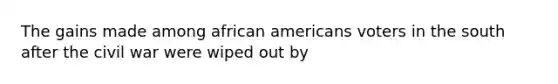 The gains made among <a href='https://www.questionai.com/knowledge/kktT1tbvGH-african-americans' class='anchor-knowledge'>african americans</a> voters in the south after the civil war were wiped out by