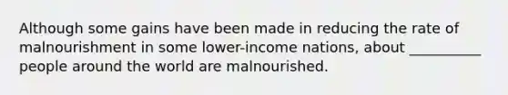 Although some gains have been made in reducing the rate of malnourishment in some lower-income nations, about __________ people around the world are malnourished.