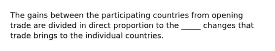 The gains between the participating countries from opening trade are divided in direct proportion to the _____ changes that trade brings to the individual countries.