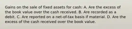 Gains on the sale of fixed assets for cash: A. Are the excess of the book value over the cash received. B. Are recorded as a debit. C. Are reported on a net-of-tax basis if material. D. Are the excess of the cash received over the book value.