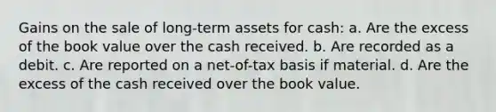 Gains on the sale of long-term assets for cash: a. Are the excess of the book value over the cash received. b. Are recorded as a debit. c. Are reported on a net-of-tax basis if material. d. Are the excess of the cash received over the book value.