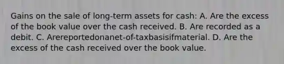 Gains on the sale of long-term assets for cash: A. Are the excess of the book value over the cash received. B. Are recorded as a debit. C. Arereportedonanet-of-taxbasisifmaterial. D. Are the excess of the cash received over the book value.