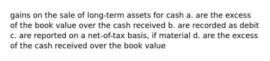 gains on the sale of long-term assets for cash a. are the excess of the book value over the cash received b. are recorded as debit c. are reported on a net-of-tax basis, if material d. are the excess of the cash received over the book value