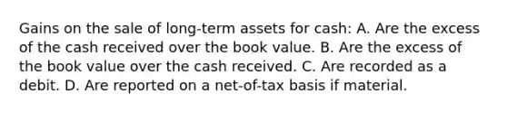 Gains on the sale of long-term assets for cash: A. Are the excess of the cash received over the book value. B. Are the excess of the book value over the cash received. C. Are recorded as a debit. D. Are reported on a net-of-tax basis if material.