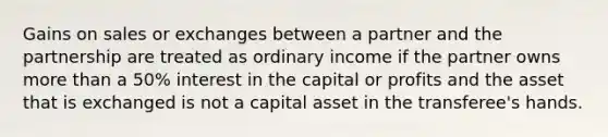 Gains on sales or exchanges between a partner and the partnership are treated as ordinary income if the partner owns <a href='https://www.questionai.com/knowledge/keWHlEPx42-more-than' class='anchor-knowledge'>more than</a> a 50% interest in the capital or profits and the asset that is exchanged is not a capital asset in the transferee's hands.