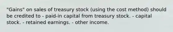 "Gains" on sales of treasury stock (using the cost method) should be credited to - paid-in capital from treasury stock. - capital stock. - retained earnings. - other income.