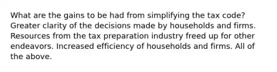 What are the gains to be had from simplifying the tax​ code? Greater clarity of the decisions made by households and firms. Resources from the tax preparation industry freed up for other endeavors. Increased efficiency of households and firms. All of the above.