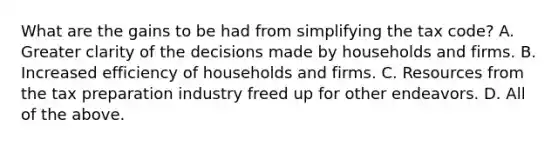 What are the gains to be had from simplifying the tax​ code? A. Greater clarity of the decisions made by households and firms. B. Increased efficiency of households and firms. C. Resources from the tax preparation industry freed up for other endeavors. D. All of the above.