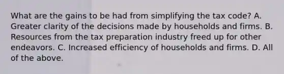 What are the gains to be had from simplifying the tax​ code? A. Greater clarity of the decisions made by households and firms. B. Resources from the tax preparation industry freed up for other endeavors. C. Increased efficiency of households and firms. D. All of the above.