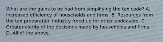 What are the gains to be had from simplifying the tax​ code? A. Increased efficiency of households and firms. B. Resources from the tax preparation industry freed up for other endeavors. C. Greater clarity of the decisions made by households and firms. D. All of the above.