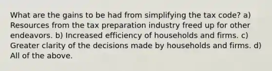 What are the gains to be had from simplifying the tax code? a) Resources from the tax preparation industry freed up for other endeavors. b) Increased efficiency of households and firms. c) Greater clarity of the decisions made by households and firms. d) All of the above.