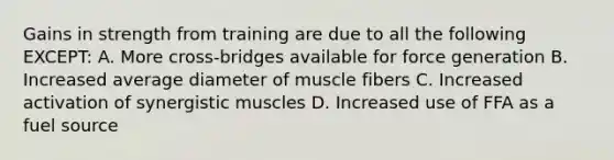 Gains in strength from training are due to all the following EXCEPT: A. More cross-bridges available for force generation B. Increased average diameter of muscle fibers C. Increased activation of synergistic muscles D. Increased use of FFA as a fuel source