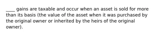 ____ gains are taxable and occur when an asset is sold for more than its basis (the value of the asset when it was purchased by the original owner or inherited by the heirs of the original owner).