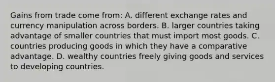 Gains from trade come from: A. different exchange rates and currency manipulation across borders. B. larger countries taking advantage of smaller countries that must import most goods. C. countries producing goods in which they have a comparative advantage. D. wealthy countries freely giving goods and services to developing countries.