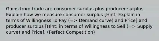 Gains from trade are consumer surplus plus producer surplus. Explain how we measure consumer surplus [Hint: Explain in terms of Willingness To Pay (=> Demand curve) and Price] and producer surplus [Hint: in terms of Willingness to Sell (=> Supply curve) and Price]. (Perfect Competition)