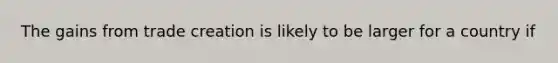 The gains from trade creation is likely to be larger for a country if