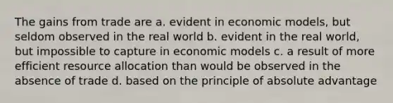 The gains from trade are a. evident in economic models, but seldom observed in the real world b. evident in the real world, but impossible to capture in economic models c. a result of more efficient resource allocation than would be observed in the absence of trade d. based on the principle of absolute advantage