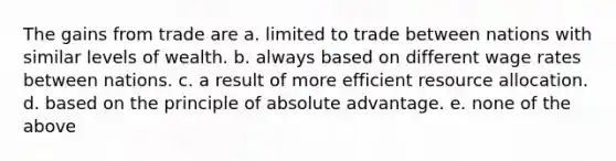 The gains from trade are a. limited to trade between nations with similar levels of wealth. b. always based on different wage rates between nations. c. a result of more efficient resource allocation. d. based on the principle of absolute advantage. e. none of the above