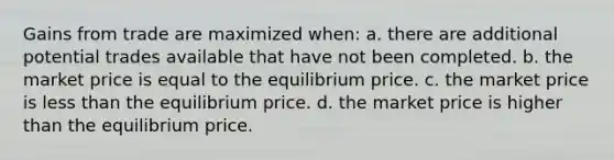 Gains from trade are maximized when: a. there are additional potential trades available that have not been completed. b. the market price is equal to the equilibrium price. c. the market price is less than the equilibrium price. d. the market price is higher than the equilibrium price.