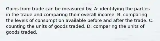 Gains from trade can be measured by: A: identifying the parties in the trade and comparing their overall income. B: comparing the levels of consumption available before and after the trade. C: counting the units of goods traded. D: comparing the units of goods traded.