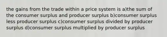 the gains from the trade within a price system is a)the sum of the consumer surplus and producer surplus b)consumer surplus less producer surplus c)consumer surplus divided by producer surplus d)consumer surplus multiplied by producer surplus