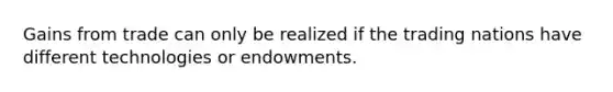 Gains from trade can only be realized if the trading nations have different technologies or endowments.