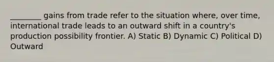 ________ gains from trade refer to the situation where, over time, international trade leads to an outward shift in a country's production possibility frontier. A) Static B) Dynamic C) Political D) Outward