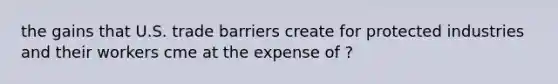 the gains that U.S. trade barriers create for protected industries and their workers cme at the expense of ?