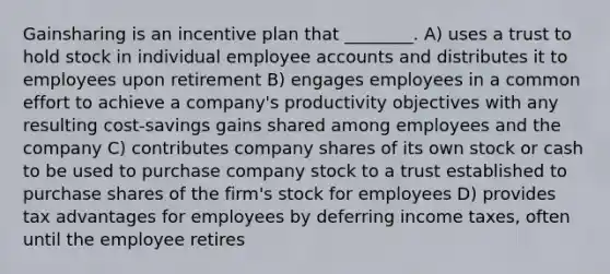 Gainsharing is an incentive plan that ________. A) uses a trust to hold stock in individual employee accounts and distributes it to employees upon retirement B) engages employees in a common effort to achieve a company's productivity objectives with any resulting cost-savings gains shared among employees and the company C) contributes company shares of its own stock or cash to be used to purchase company stock to a trust established to purchase shares of the firm's stock for employees D) provides tax advantages for employees by deferring income taxes, often until the employee retires